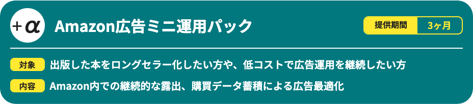 Amazon広告ミニ運用パックです。提供期間は3ヶ月で、出版した本をロングセラー化したい方や、低コストで広告運用を継続したい方向けのサービスです。Amazon内での継続的な露出と、購買データ蓄積による広告最適化を行います。