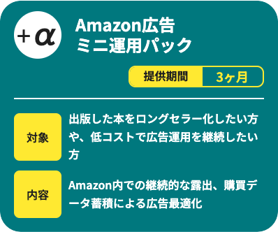 Amazon広告ミニ運用パックです。提供期間は3ヶ月で、出版した本をロングセラー化したい方や、低コストで広告運用を継続したい方向けのサービスです。Amazon内での継続的な露出と、購買データ蓄積による広告最適化を行います。