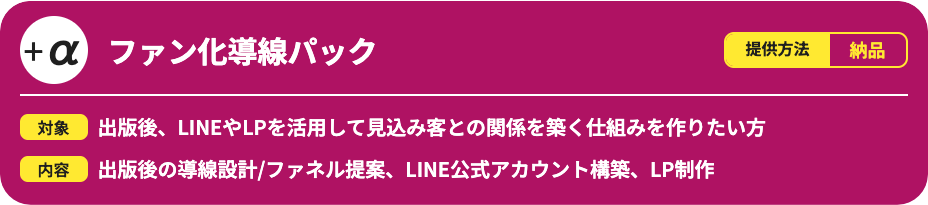 ファン化導線パックです。提供方法は納品で、出版後にLINEやLPを活用して見込み客との関係を築く仕組みを作りたい方向けのサービスです。出版後の導線設計やファネル提案、LINE公式アカウント構築、LP制作を行います。