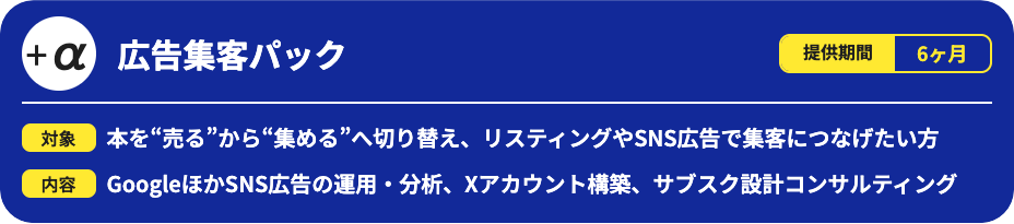 広告集客パックです。提供期間は6ヶ月で、本を「売る」から「集める」へ切り替え、リスティングやSNS広告で集客につなげたい方向けのサービスです。Google広告やSNS広告の運用・分析、Xアカウント構築、サブスク設計コンサルティングを行います。